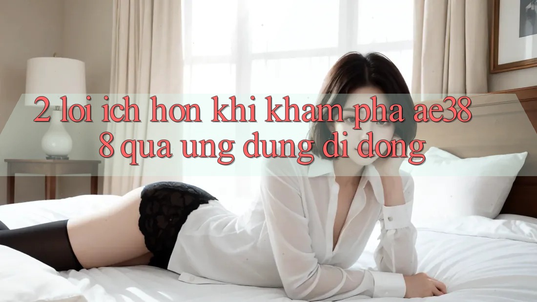 2. Lợi ích hơn khi khám phá ae388 qua ứng dụng di động