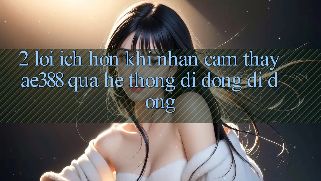 2. Lợi ích hơn khi nhận cảm thấy ae388 qua hệ thống di động di động 2. Lợi ích hơn khi nhận cảm thấy ae388 qua hệ thống di động di động
