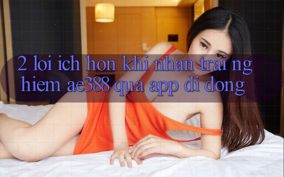 2. Lợi ích hơn khi nhận trải nghiệm ae388 qua app di động 2. Lợi ích hơn khi nhận trải nghiệm ae388 qua app di động
