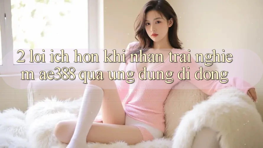 2. Lợi ích hơn khi nhận trải nghiệm ae388 qua ứng dụng di động 2. Lợi ích hơn khi nhận trải nghiệm ae388 qua ứng dụng di động
