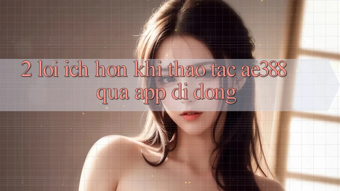 2. Lợi ích hơn khi thao tác ae388 qua app di động 2. Lợi ích hơn khi thao tác ae388 qua app di động