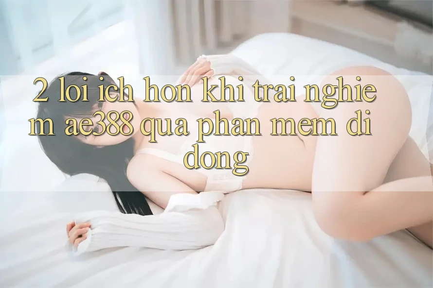 2. Lợi ích hơn khi trải nghiệm ae388 qua phần mềm di động 2. Lợi ích hơn khi trải nghiệm ae388 qua phần mềm di động