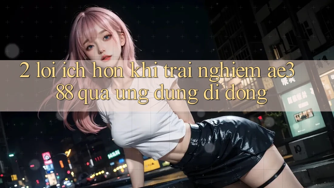 2. Lợi ích hơn khi trải nghiệm ae388 qua ứng dụng di động