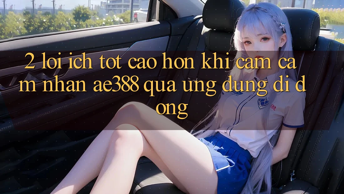 2. Lợi ích tốt cao hơn khi cảm cảm nhận ae388 qua ứng dụng di động