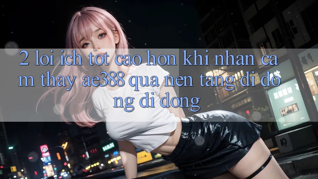 2. Lợi ích tốt cao hơn khi nhận cảm thấy ae388 qua nền tảng di động di động 2. Lợi ích tốt cao hơn khi nhận cảm thấy ae388 qua nền tảng di động di động