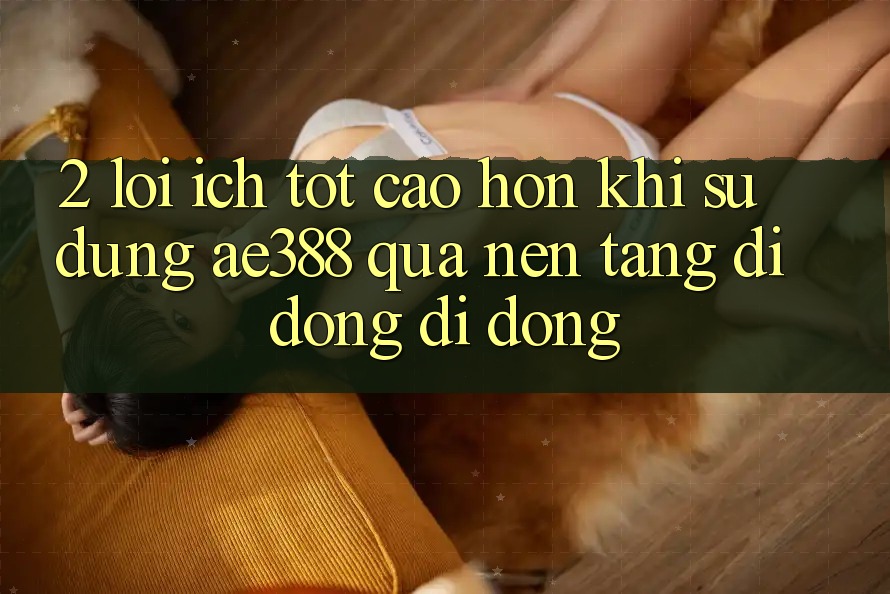 2. Lợi ích tốt cao hơn khi sử dụng ae388 qua nền tảng di động di động
