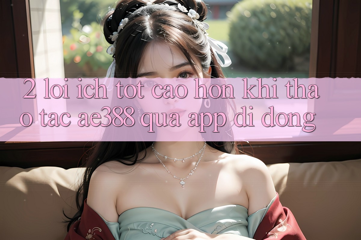 2. Lợi ích tốt cao hơn khi thao tác ae388 qua app di động 2. Lợi ích tốt cao hơn khi thao tác ae388 qua app di động