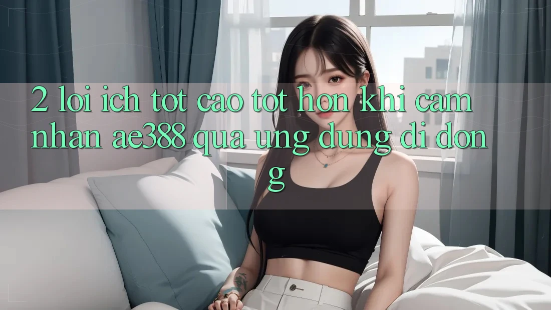 2. Lợi ích tốt cao tốt hơn khi cảm nhận ae388 qua ứng dụng di động 2. Lợi ích tốt cao tốt hơn khi cảm nhận ae388 qua ứng dụng di động