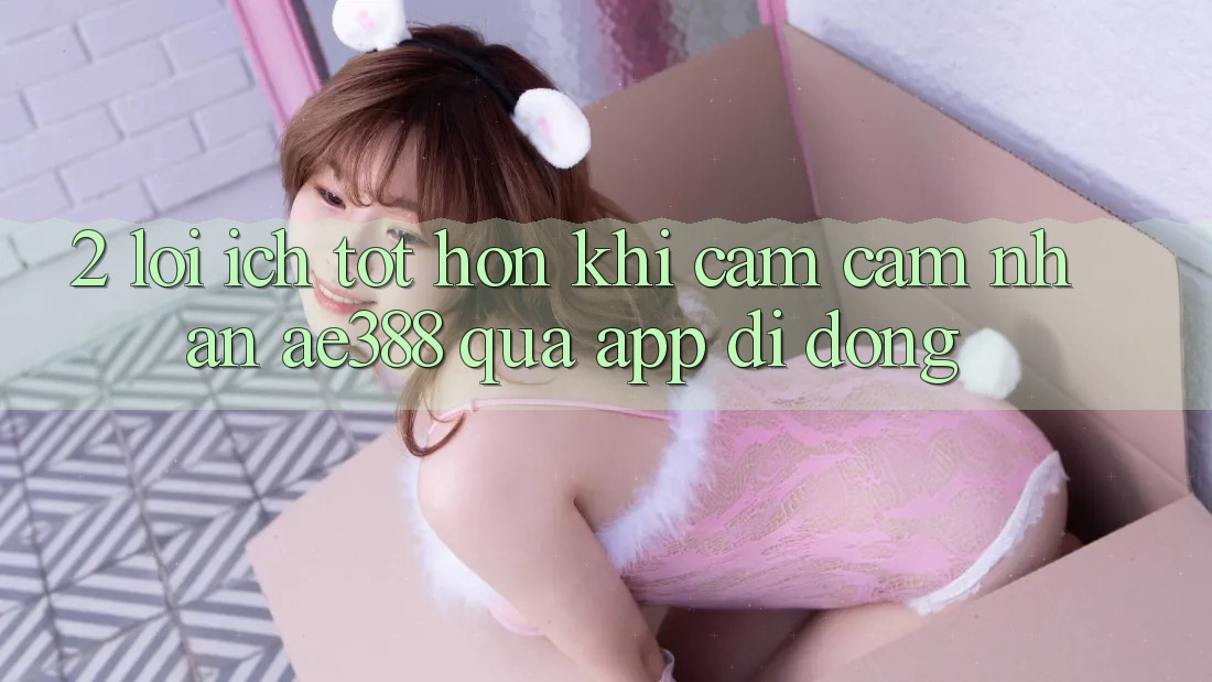 2. Lợi ích tốt hơn khi cảm cảm nhận ae388 qua app di động 2. Lợi ích tốt hơn khi cảm cảm nhận ae388 qua app di động
