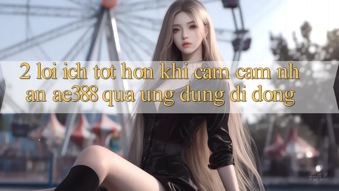 2. Lợi ích tốt hơn khi cảm cảm nhận ae388 qua ứng dụng di động