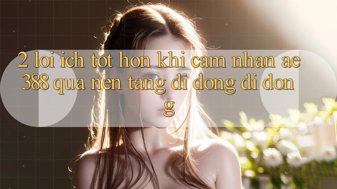 2. Lợi ích tốt hơn khi cảm nhận ae388 qua nền tảng di động di động 2. Lợi ích tốt hơn khi cảm nhận ae388 qua nền tảng di động di động