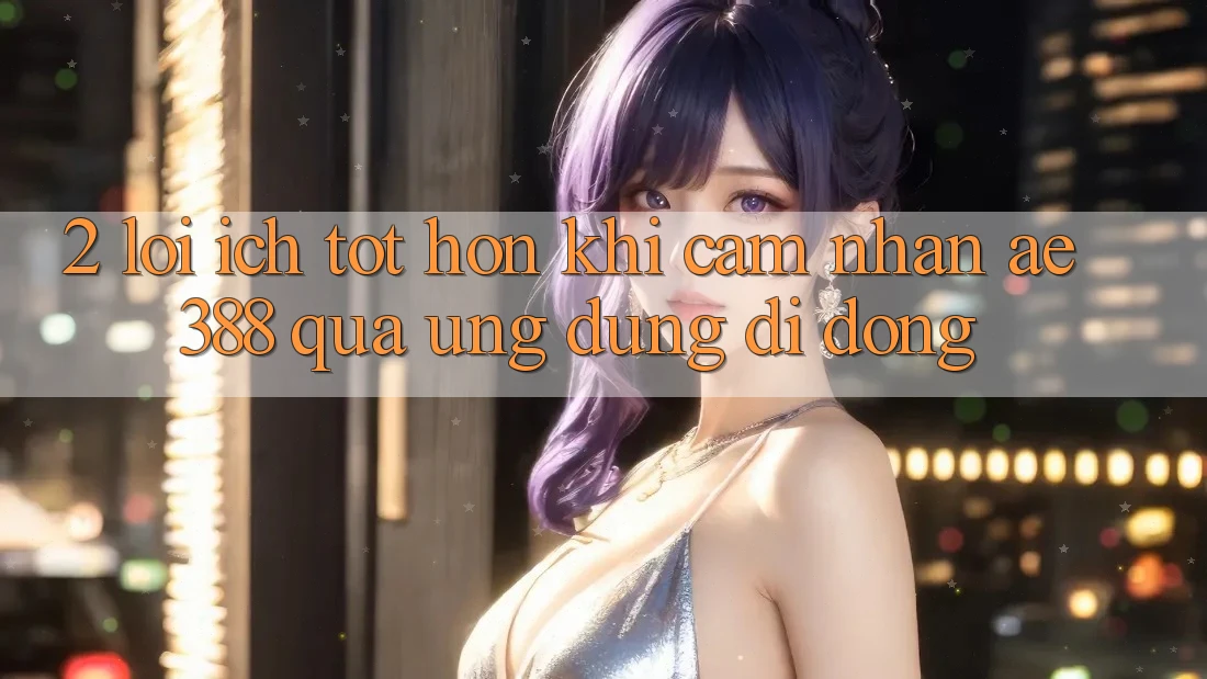 2. Lợi ích tốt hơn khi cảm nhận ae388 qua ứng dụng di động 2. Lợi ích tốt hơn khi cảm nhận ae388 qua ứng dụng di động