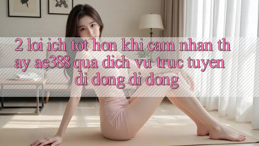 2. Lợi ích tốt hơn khi cảm nhận thấy ae388 qua dịch vụ trực tuyến di động di động 2. Lợi ích tốt hơn khi cảm nhận thấy ae388 qua dịch vụ trực tuyến di động di động