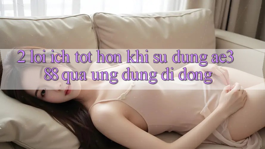 2. Lợi ích tốt hơn khi sử dụng ae388 qua ứng dụng di động 2. Lợi ích tốt hơn khi sử dụng ae388 qua ứng dụng di động
