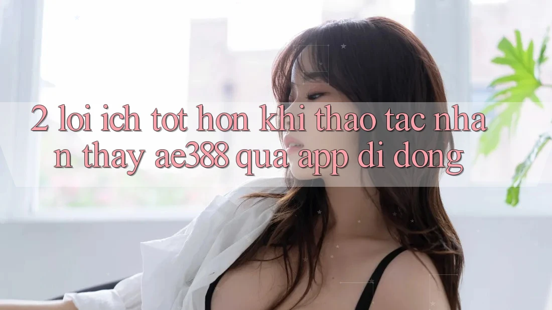 2. Lợi ích tốt hơn khi thao tác nhận thấy ae388 qua app di động