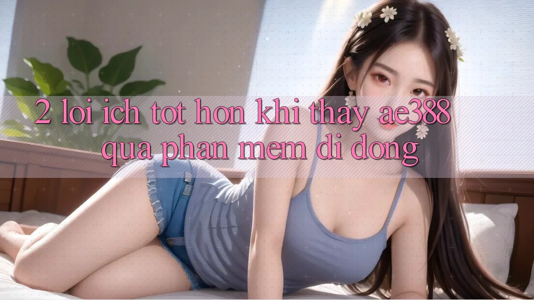 2. Lợi ích tốt hơn khi thấy ae388 qua phần mềm di động 2. Lợi ích tốt hơn khi thấy ae388 qua phần mềm di động