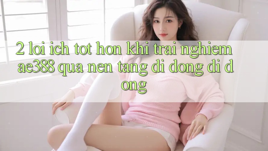 2. Lợi ích tốt hơn khi trải nghiệm ae388 qua nền tảng di động di động