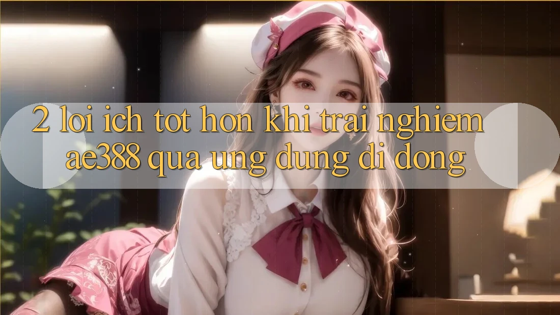 2. Lợi ích tốt hơn khi trải nghiệm ae388 qua ứng dụng di động