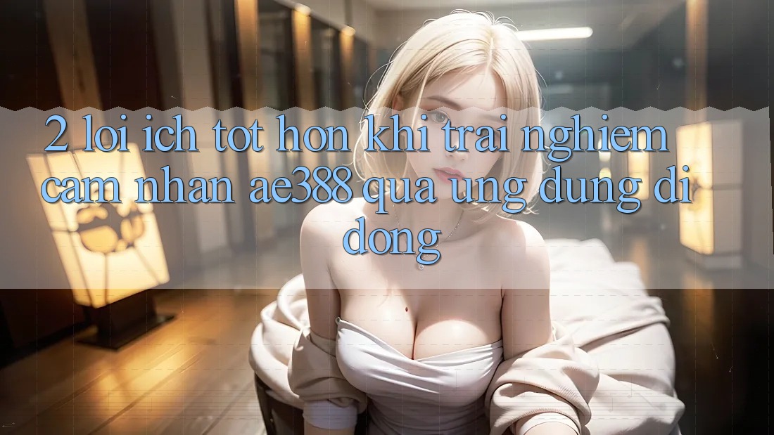 2. Lợi ích tốt hơn khi trải nghiệm cảm nhận ae388 qua ứng dụng di động 2. Lợi ích tốt hơn khi trải nghiệm cảm nhận ae388 qua ứng dụng di động