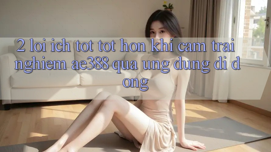 2. Lợi ích tốt tốt hơn khi cảm trải nghiệm ae388 qua ứng dụng di động 2. Lợi ích tốt tốt hơn khi cảm trải nghiệm ae388 qua ứng dụng di động