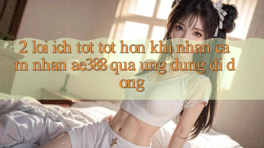 2. Lợi ích tốt tốt hơn khi nhận cảm nhận ae388 qua ứng dụng di động
