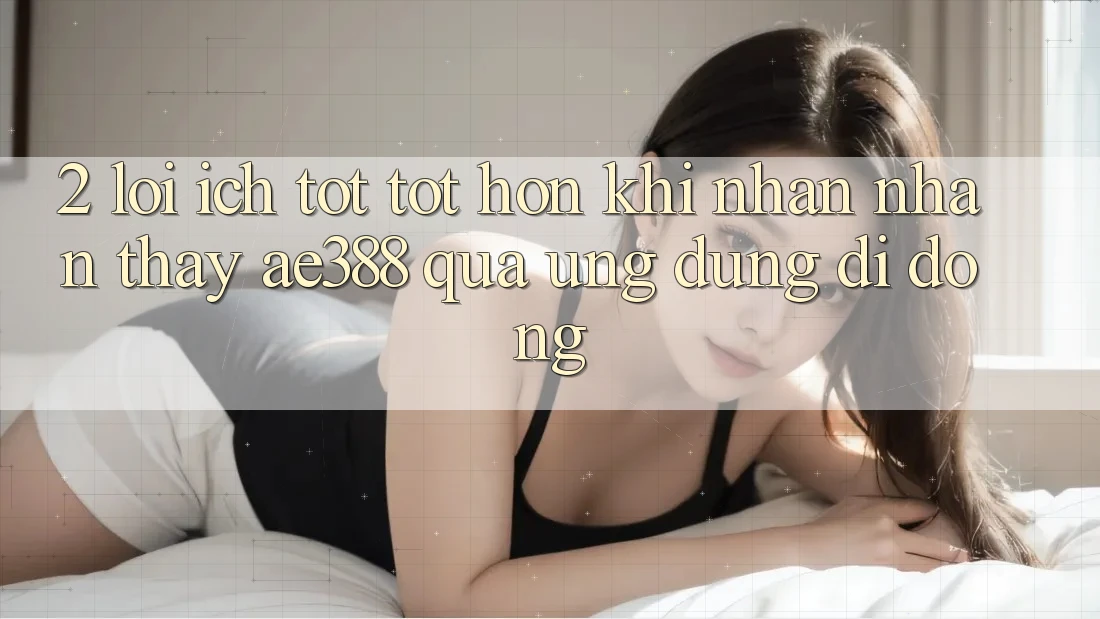 2. Lợi ích tốt tốt hơn khi nhận nhận thấy ae388 qua ứng dụng di động