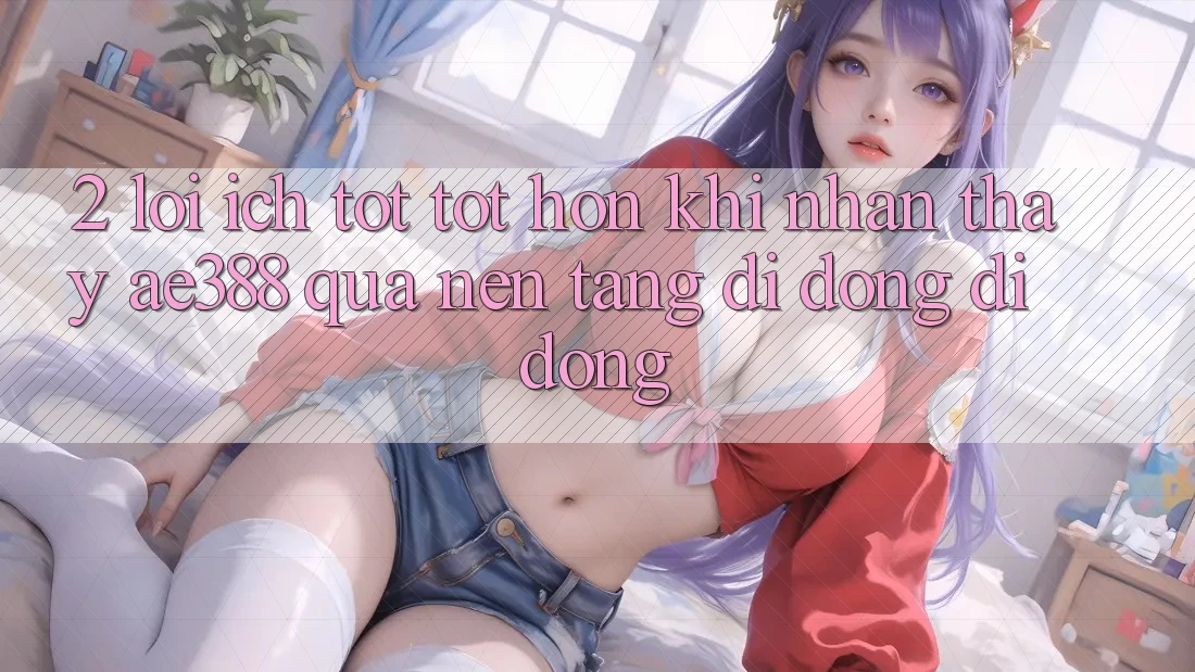 2. Lợi ích tốt tốt hơn khi nhận thấy ae388 qua nền tảng di động di động