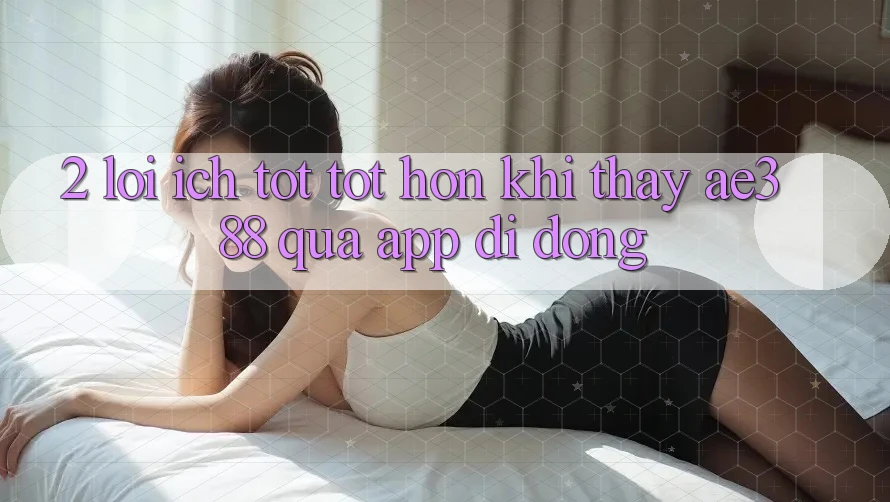 2. Lợi ích tốt tốt hơn khi thấy ae388 qua app di động