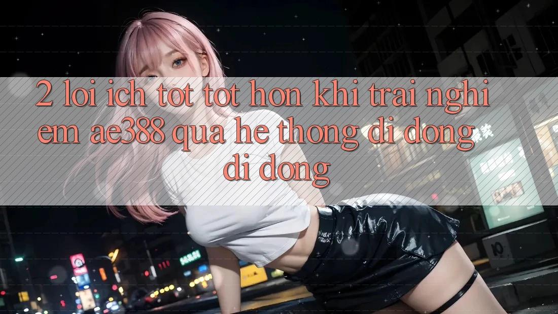 2. Lợi ích tốt tốt hơn khi trải nghiệm ae388 qua hệ thống di động di động 2. Lợi ích tốt tốt hơn khi trải nghiệm ae388 qua hệ thống di động di động