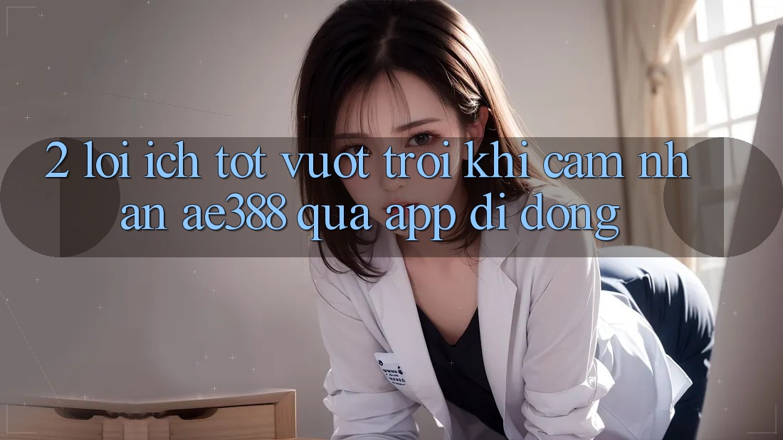 2. Lợi ích tốt vượt trội khi cảm nhận ae388 qua app di động 2. Lợi ích tốt vượt trội khi cảm nhận ae388 qua app di động