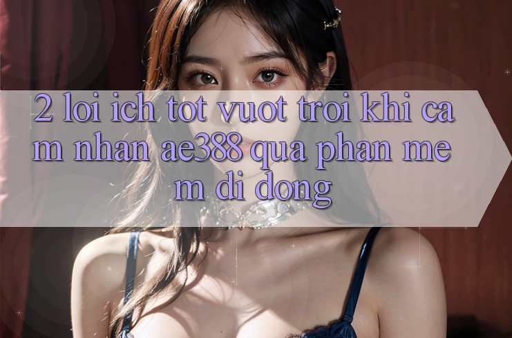 2. Lợi ích tốt vượt trội khi cảm nhận ae388 qua phần mềm di động