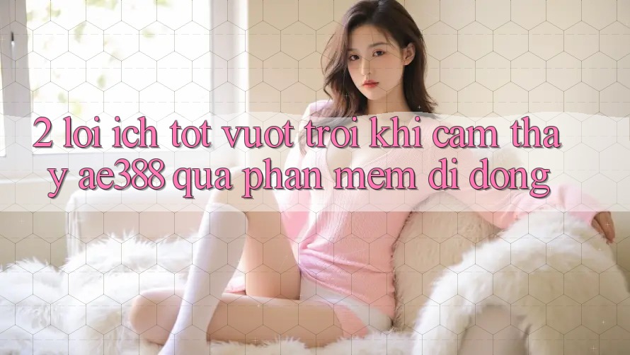 2. Lợi ích tốt vượt trội khi cảm thấy ae388 qua phần mềm di động 2. Lợi ích tốt vượt trội khi cảm thấy ae388 qua phần mềm di động