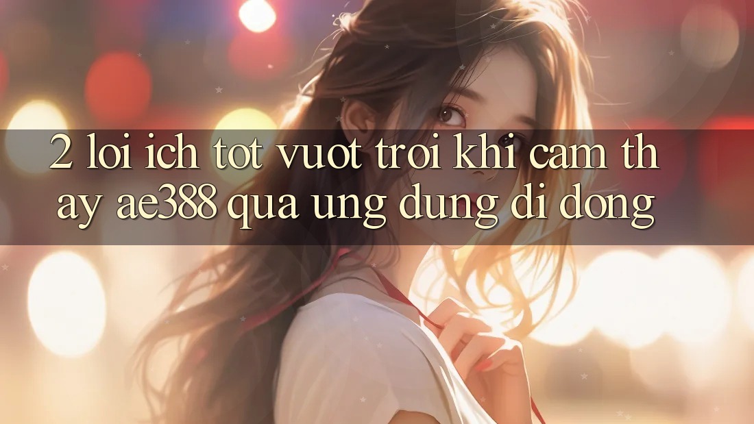2. Lợi ích tốt vượt trội khi cảm thấy ae388 qua ứng dụng di động 2. Lợi ích tốt vượt trội khi cảm thấy ae388 qua ứng dụng di động