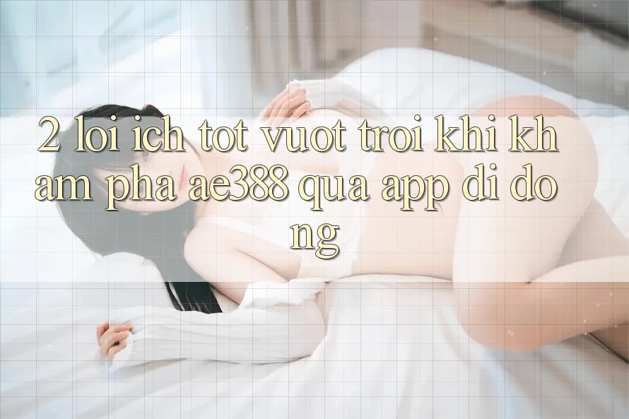 2. Lợi ích tốt vượt trội khi khám phá ae388 qua app di động