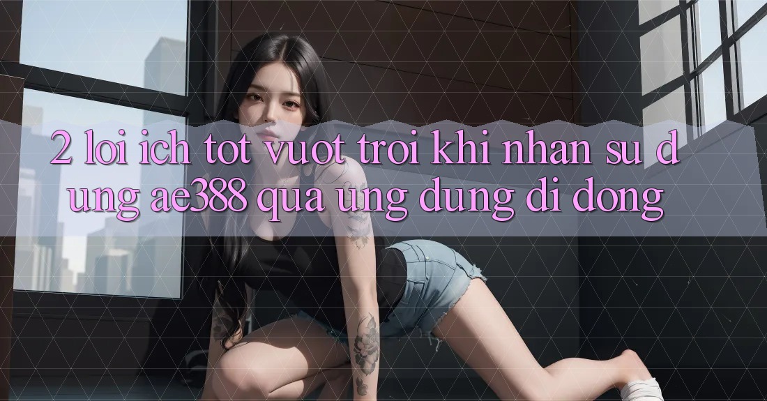 2. Lợi ích tốt vượt trội khi nhận sử dụng ae388 qua ứng dụng di động