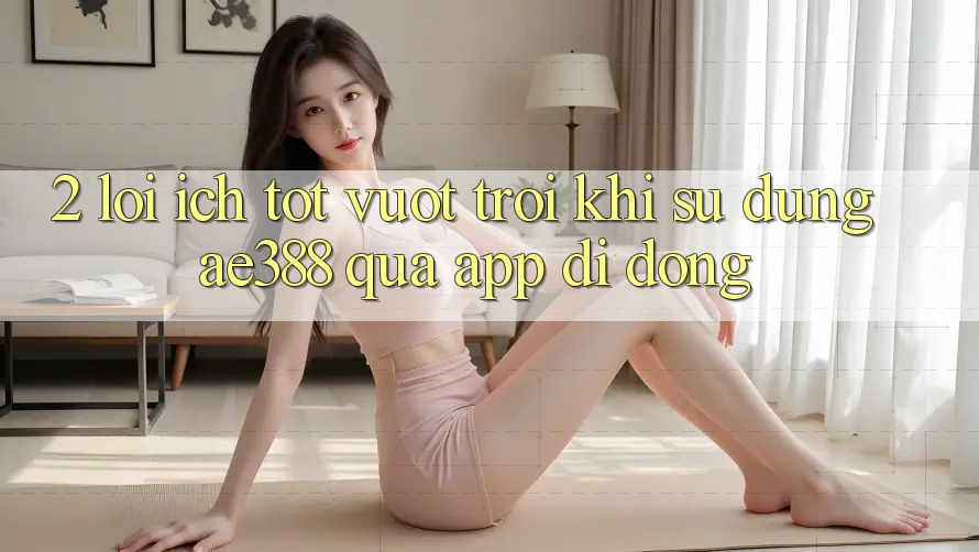 2. Lợi ích tốt vượt trội khi sử dụng ae388 qua app di động 2. Lợi ích tốt vượt trội khi sử dụng ae388 qua app di động