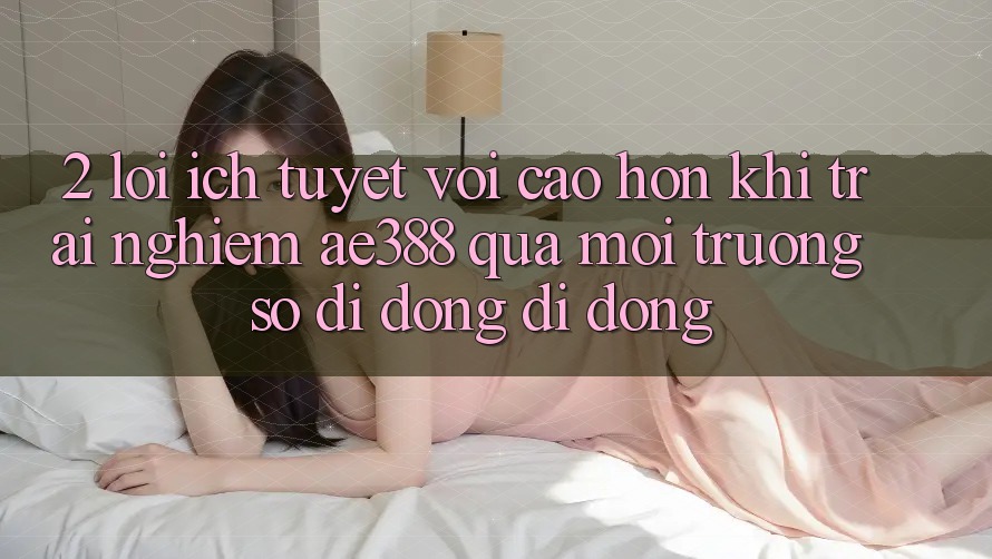 2. Lợi ích tuyệt vời cao hơn khi trải nghiệm ae388 qua môi trường số di động di động 2. Lợi ích tuyệt vời cao hơn khi trải nghiệm ae388 qua môi trường số di động di động