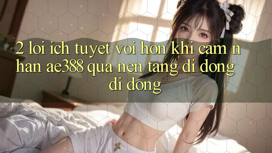 2. Lợi ích tuyệt vời hơn khi cảm nhận ae388 qua nền tảng di động di động