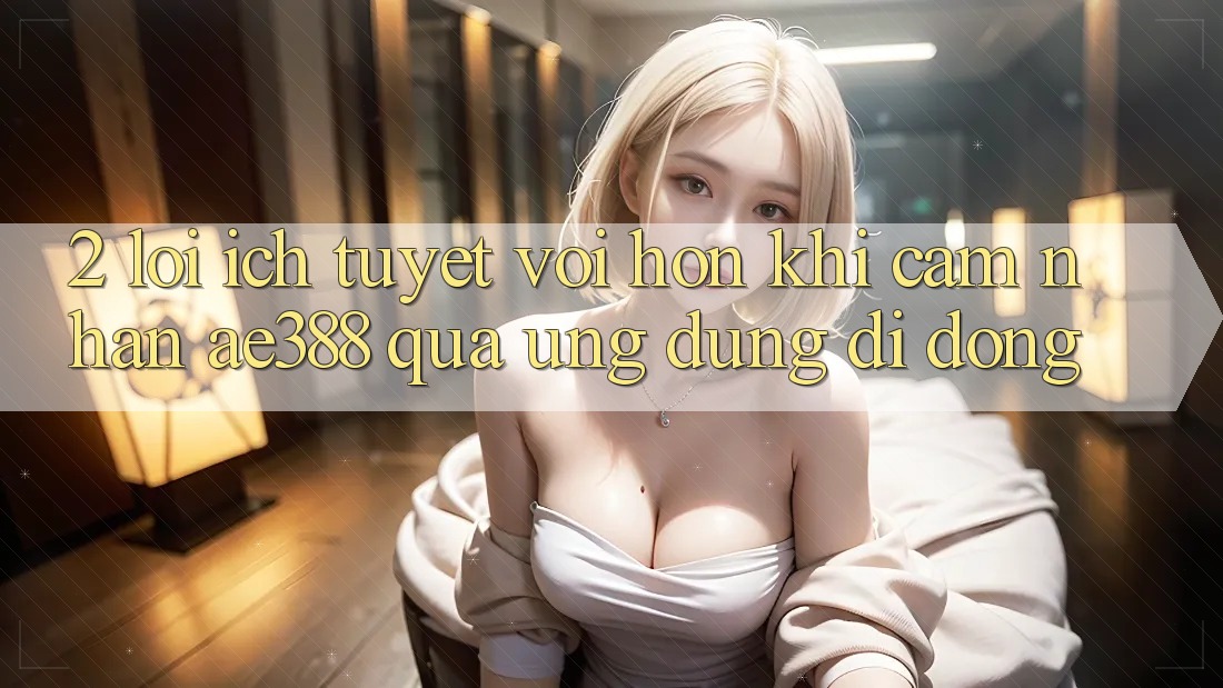 2. Lợi ích tuyệt vời hơn khi cảm nhận ae388 qua ứng dụng di động