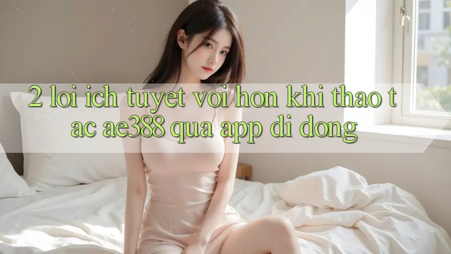 2. Lợi ích tuyệt vời hơn khi thao tác ae388 qua app di động 2. Lợi ích tuyệt vời hơn khi thao tác ae388 qua app di động