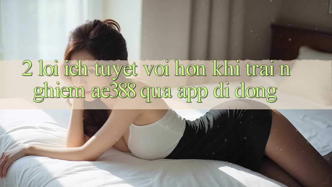 2. Lợi ích tuyệt vời hơn khi trải nghiệm ae388 qua app di động 2. Lợi ích tuyệt vời hơn khi trải nghiệm ae388 qua app di động