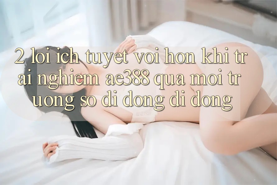 2. Lợi ích tuyệt vời hơn khi trải nghiệm ae388 qua môi trường số di động di động 2. Lợi ích tuyệt vời hơn khi trải nghiệm ae388 qua môi trường số di động di động