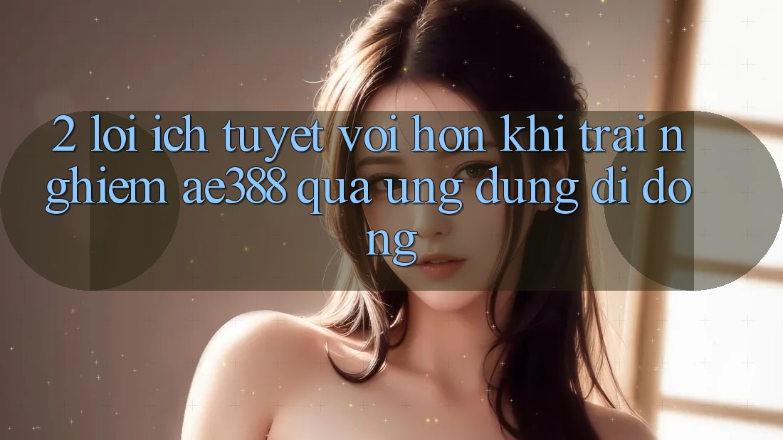 2. Lợi ích tuyệt vời hơn khi trải nghiệm ae388 qua ứng dụng di động 2. Lợi ích tuyệt vời hơn khi trải nghiệm ae388 qua ứng dụng di động
