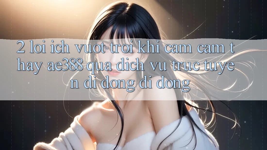 2. Lợi ích vượt trội khi cảm cảm thấy ae388 qua dịch vụ trực tuyến di động di động 2. Lợi ích vượt trội khi cảm cảm thấy ae388 qua dịch vụ trực tuyến di động di động