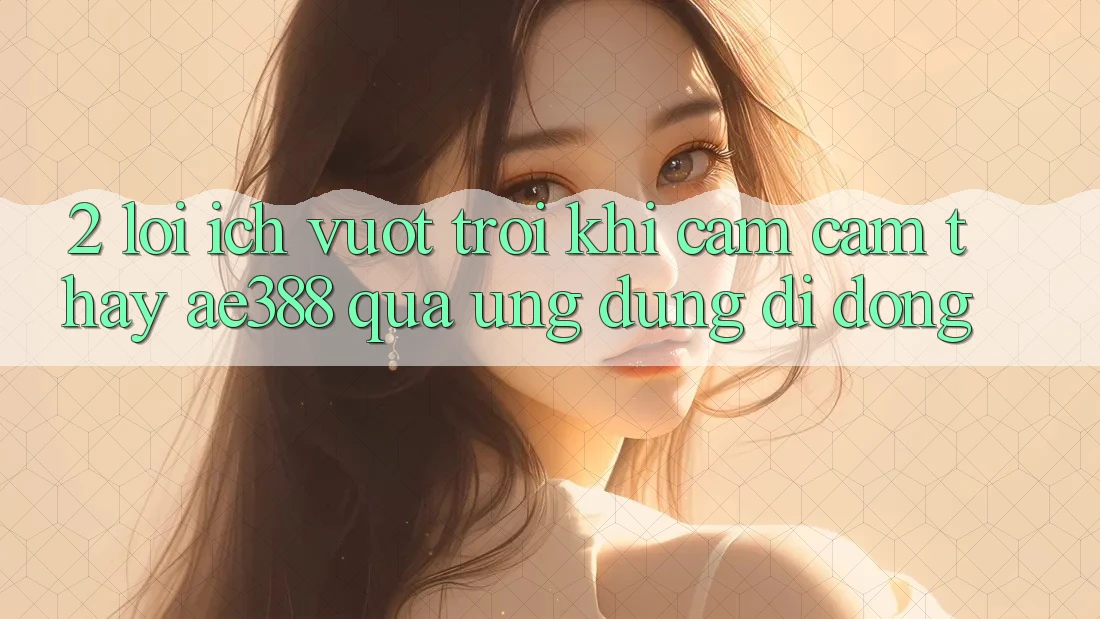2. Lợi ích vượt trội khi cảm cảm thấy ae388 qua ứng dụng di động 2. Lợi ích vượt trội khi cảm cảm thấy ae388 qua ứng dụng di động