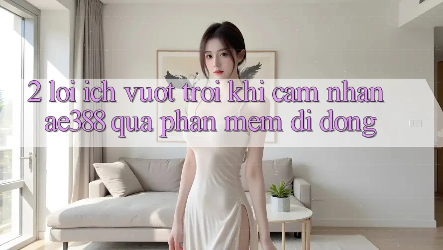 2. Lợi ích vượt trội khi cảm nhận ae388 qua phần mềm di động