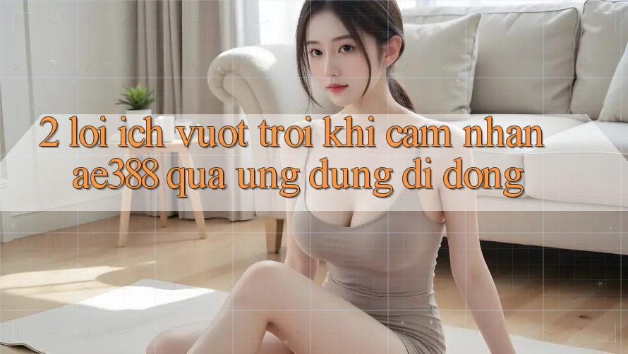 2. Lợi ích vượt trội khi cảm nhận ae388 qua ứng dụng di động