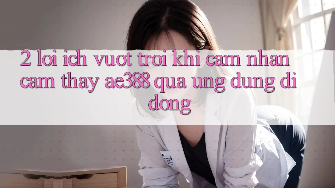 2. Lợi ích vượt trội khi cảm nhận cảm thấy ae388 qua ứng dụng di động 2. Lợi ích vượt trội khi cảm nhận cảm thấy ae388 qua ứng dụng di động