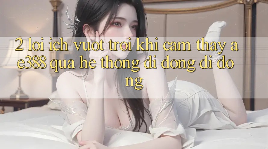 2. Lợi ích vượt trội khi cảm thấy ae388 qua hệ thống di động di động