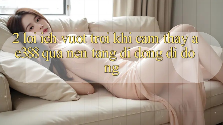 2. Lợi ích vượt trội khi cảm thấy ae388 qua nền tảng di động di động 2. Lợi ích vượt trội khi cảm thấy ae388 qua nền tảng di động di động